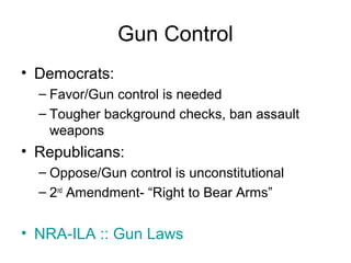 Gun Control
• Democrats:
– Favor/Gun control is needed
– Tougher background checks, ban assault
weapons
• Republicans:
– Oppose/Gun control is unconstitutional
– 2nd
Amendment- “Right to Bear Arms”
• NRA-ILA :: Gun Laws
 