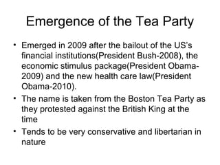 Emergence of the Tea Party
• Emerged in 2009 after the bailout of the US’s
financial institutions(President Bush-2008), the
economic stimulus package(President Obama-
2009) and the new health care law(President
Obama-2010).
• The name is taken from the Boston Tea Party as
they protested against the British King at the
time
• Tends to be very conservative and libertarian in
nature
 