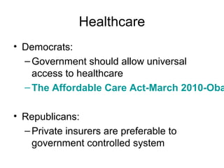 Healthcare
• Democrats:
–Government should allow universal
access to healthcare
–The Affordable Care Act-March 2010-Oba
• Republicans:
–Private insurers are preferable to
government controlled system
 