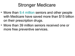 Stronger Medicare
• More than 9.4 million seniors and other people
with Medicare have saved more than $15 billion
on their prescription drugs.
• More than 39 million seniors received one or
more free preventive services.
 