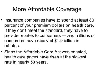 More Affordable Coverage
• Insurance companies have to spend at least 80
percent of your premium dollars on health care.
If they don't meet the standard, they have to
provide rebates to consumers — and millions of
consumers have received $1.9 billion in
rebates.
• Since the Affordable Care Act was enacted,
health care prices have risen at the slowest
rate in nearly 50 years.
 