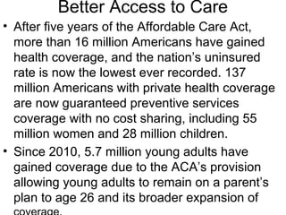 Better Access to Care
• After five years of the Affordable Care Act,
more than 16 million Americans have gained
health coverage, and the nation’s uninsured
rate is now the lowest ever recorded. 137
million Americans with private health coverage
are now guaranteed preventive services
coverage with no cost sharing, including 55
million women and 28 million children.
• Since 2010, 5.7 million young adults have
gained coverage due to the ACA’s provision
allowing young adults to remain on a parent’s
plan to age 26 and its broader expansion of
 