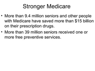 Stronger Medicare
• More than 9.4 million seniors and other people
with Medicare have saved more than $15 billion
on their prescription drugs.
• More than 39 million seniors received one or
more free preventive services.
 