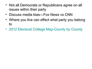 • Not all Democrats or Republicans agree on all
issues within their party
• Discuss media bias—Fox News vs CNN
• Where you live can effect what party you belong
to
• 2012 Electoral College Map-County by County
 