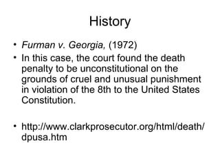 History
• Furman v. Georgia, (1972)
• In this case, the court found the death
penalty to be unconstitutional on the
grounds of cruel and unusual punishment
in violation of the 8th to the United States
Constitution.
• http://www.clarkprosecutor.org/html/death/
dpusa.htm
 