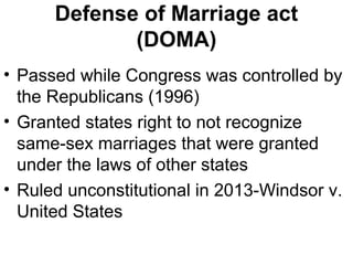 Defense of Marriage act
(DOMA)
• Passed while Congress was controlled by
the Republicans (1996)
• Granted states right to not recognize
same-sex marriages that were granted
under the laws of other states
• Ruled unconstitutional in 2013-Windsor v.
United States
 