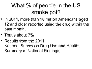 What % of people in the US
smoke pot?
• In 2011, more than 18 million Americans aged
12 and older reported using the drug within the
past month.
• That’s about 7%
• Results from the 2011
National Survey on Drug Use and Health:
Summary of National Findings
 