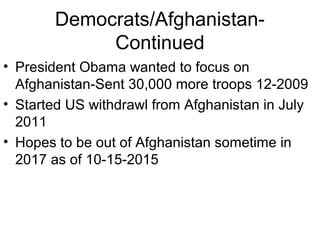 Democrats/Afghanistan-
Continued
• President Obama wanted to focus on
Afghanistan-Sent 30,000 more troops 12-2009
• Started US withdrawl from Afghanistan in July
2011
• Hopes to be out of Afghanistan sometime in
2017 as of 10-15-2015
 