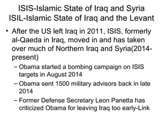 ISIS-Islamic State of Iraq and Syria
ISIL-Islamic State of Iraq and the Levant
• After the US left Iraq in 2011, ISIS, formerly
al-Qaeda in Iraq, moved in and has taken
over much of Northern Iraq and Syria(2014-
present)
– Obama started a bombing campaign on ISIS
targets in August 2014
– Obama sent 1500 military advisors back in late
2014
– Former Defense Secretary Leon Panetta has
criticized Obama for leaving Iraq too early-Link
 
