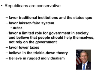 • Republicans are conservative
– favor traditional institutions and the status quo
– favor laissez-faire system
• define
– favor a limited role for government in society
and believe that people should help themselves,
not rely on the government
– favor lower taxes
– believe in the trickle-down theory
– Believe in rugged individualism
 