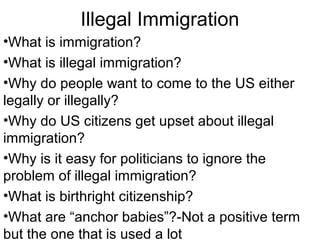 Illegal Immigration
•What is immigration?
•What is illegal immigration?
•Why do people want to come to the US either
legally or illegally?
•Why do US citizens get upset about illegal
immigration?
•Why is it easy for politicians to ignore the
problem of illegal immigration?
•What is birthright citizenship?
•What are “anchor babies”?-Not a positive term
but the one that is used a lot
 
