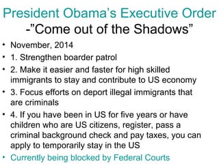 President Obama’s Executive Order
-”Come out of the Shadows”
• November, 2014
• 1. Strengthen boarder patrol
• 2. Make it easier and faster for high skilled
immigrants to stay and contribute to US economy
• 3. Focus efforts on deport illegal immigrants that
are criminals
• 4. If you have been in US for five years or have
children who are US citizens, register, pass a
criminal background check and pay taxes, you can
apply to temporarily stay in the US
• Currently being blocked by Federal Courts
 