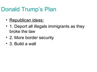 Donald Trump’s Plan
• Republican ideas:
• 1. Deport all illegals immigrants as they
broke the law
• 2. More border security
• 3. Build a wall
 
