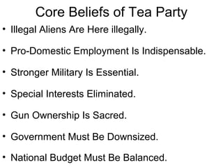 Core Beliefs of Tea Party
• Illegal Aliens Are Here illegally.
• Pro-Domestic Employment Is Indispensable.
• Stronger Military Is Essential.
• Special Interests Eliminated.
• Gun Ownership Is Sacred.
• Government Must Be Downsized.
• National Budget Must Be Balanced.
 