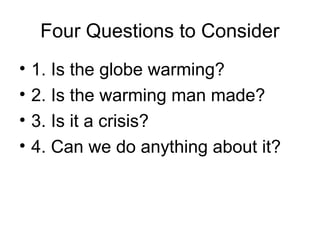 Four Questions to Consider
• 1. Is the globe warming?
• 2. Is the warming man made?
• 3. Is it a crisis?
• 4. Can we do anything about it?
 