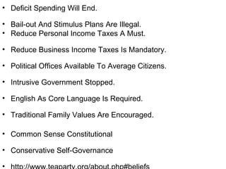 • Deficit Spending Will End.
• Bail-out And Stimulus Plans Are Illegal.
• Reduce Personal Income Taxes A Must.
• Reduce Business Income Taxes Is Mandatory.
• Political Offices Available To Average Citizens.
• Intrusive Government Stopped.
• English As Core Language Is Required.
• Traditional Family Values Are Encouraged.
• Common Sense Constitutional
• Conservative Self-Governance
•
 