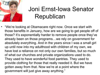 Joni Ernst-Iowa Senator
Republican
• “We’re looking at Obamacare right now. Once we start with
those benefits in January, how are we going to get people off of
those? It’s exponentially harder to remove people once they’ve
already been on those programs…we rely on government for
absolutely everything. And in the years since I was a small girl
up until now into my adulthood with children of my own, we
have lost a reliance on not only our own families, but so much
of what our churches and private organizations used to do.
They used to have wonderful food pantries. They used to
provide clothing for those that really needed it. But we have
gotten away from that. Now we’re at a point where the
government will just give away anything.”
 