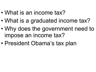 • What is an income tax?
• What is a graduated income tax?
• Why does the government need to
impose an income tax?
• President Obama’s tax plan
 
