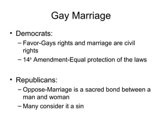 Gay Marriage
• Democrats:
– Favor-Gays rights and marriage are civil
rights
– 14th
Amendment-Equal protection of the laws
• Republicans:
– Oppose-Marriage is a sacred bond between a
man and woman
– Many consider it a sin
 