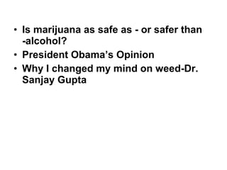 • Is marijuana as safe as - or safer than
-alcohol?
• President Obama’s Opinion
• Why I changed my mind on weed-Dr.
Sanjay Gupta
 