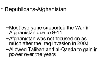 • Republicans-Afghanistan
–Most everyone supported the War in
Afghanistan due to 9-11
–Afghanistan was not focused on as
much after the Iraq invasion in 2003
–Allowed Taliban and al-Qaeda to gain in
power over the years
 