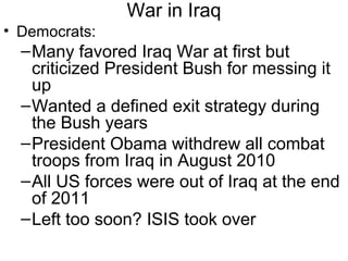 War in Iraq
• Democrats:
–Many favored Iraq War at first but
criticized President Bush for messing it
up
–Wanted a defined exit strategy during
the Bush years
–President Obama withdrew all combat
troops from Iraq in August 2010
–All US forces were out of Iraq at the end
of 2011
–Left too soon? ISIS took over
 