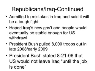 Republicans/Iraq-Continued
• Admitted to mistakes in Iraq and said it will
be a tough fight
• Hoped Iraq’s new gov’t and people would
eventually be stable enough for US
withdrawl
• President Bush pulled 8,000 troops out in
late 2008/early 2009
• President Bush stated 8-21-06 that
US would not leave Iraq “until the job
is done”
 