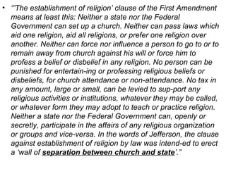 • ‘”The establishment of religion’ clause of the First Amendment
means at least this: Neither a state nor the Federal
Government can set up a church. Neither can pass laws which
aid one religion, aid all religions, or prefer one religion over
another. Neither can force nor influence a person to go to or to
remain away from church against his will or force him to
profess a belief or disbelief in any religion. No person can be
punished for entertain­ing or professing religious beliefs or
disbeliefs, for church attendance or non­attendance. No tax in
any amount, large or small, can be levied to sup­port any
religious activities or institutions, whatever they may be called,
or whatever form they may adopt to teach or practice religion.
Neither a state nor the Federal Government can, openly or
secretly, participate in the affairs of any religious organization
or groups and vice­versa. In the words of Jefferson, the clause
against establishment of religion by law was intend­ed to erect
a ‘wall of separation between church and state’.”
 