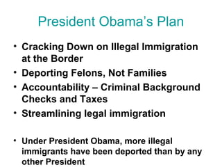 President Obama’s Plan
• Cracking Down on Illegal Immigration
at the Border
• Deporting Felons, Not Families
• Accountability – Criminal Background
Checks and Taxes
• Streamlining legal immigration
• Under President Obama, more illegal
immigrants have been deported than by any
other President
 