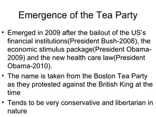 Emergence of the Tea Party
• Emerged in 2009 after the bailout of the US’s
financial institutions(President Bush-2008), the
economic stimulus package(President Obama-
2009) and the new health care law(President
Obama-2010).
• The name is taken from the Boston Tea Party
as they protested against the British King at the
time
• Tends to be very conservative and libertarian in
nature
 