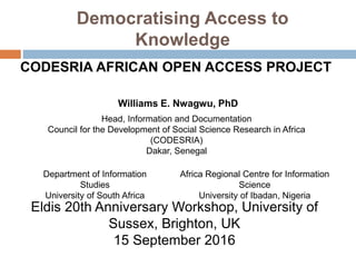 Democratising Access to
Knowledge
CODESRIA AFRICAN OPEN ACCESS PROJECT
Williams E. Nwagwu, PhD
Head, Information and Documentation
Council for the Development of Social Science Research in Africa
(CODESRIA)
Dakar, Senegal
Department of Information
Studies
University of South Africa
Africa Regional Centre for Information
Science
University of Ibadan, Nigeria
Eldis 20th Anniversary Workshop, University of
Sussex, Brighton, UK
15 September 2016
 