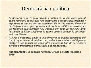 Democràcia i política La distinció entre l'esfera privada i pública de la vida correspon al camp familiar i polític, que han existit com a entitats diferenciades i separades si més no des del sorgiment de la ciutat-estat; l'aparició de l'esfera social, que rigorosament no és ni pública ni privada, és un fenomen relativament nou l'origen del qual va coincidir amb l'arribada de l'Edat Moderna, la forma política de qual la va trobar en la nació-estat. (...) Per a nosaltres, aquesta línia divisòria ha quedat esborrada del tot, ja que veiem el conjunt de pobles i comunitats polítiques a imatge d'una família els assumptes quotidians han de ser cuidats per una administració domèstica i d'abast nacional. Hannah Arendt ,  La condició humana , Círculo de Lectores, Barna 1999 