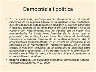 Democràcia i política Yo, personalmente, sostengo que la democracia, en el sentido específico de un régimen basado en la igualdad entre ciudadanos que son capaces de autogobernarse mediante su elección voluntaria y racional, terminó en los años treinta del siglo pasado y no se ha vuelto a dar. Naturalmente, esto no significa que se hayan visto menoscabadas las instituciones formales de la democracia: el parlamento, los partidos, las elecciones. Pero sí han sido totalmente vaciadas e invertidas respecto de su sentido originario. Así, la representación [rappresentanza] en el sentido de delegación se ha convertido en la representación [rappresentazione], en el sentido teatral, o más bien televisivo, de la expresión: la identidad entre gobernantes y gobernados se ha transformado en la identificación mimética con el líder de turno; y la voluntad del pueblo soberano se ha convertido en populismo. Roberto Esposito ,  Una biopolítica afirmativa. Entrevista de Antonio Valdecantos , Minerva, nº12, 2009 