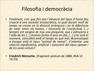 Filosofia i democràcia Finalment, crec que fins ara l´elevació del tipus d´home fou creació d´una societat aristocràtica, la qual durant molt de temps va creure en la direcció jeràrquica i en la diferència de valor entre els homes, i necessità de l´esclavitud; (...) Sempre em sorgeix de nou una pregunta, que s´adreçaria a l´oïda de les (...) ànimes fortes d´avui en dia, (...) ¿no serà el moment, coincidint amb el temps en què més desenvolupat a Europa està el tipus “animal de ramat”, d´intentar una selecció significativa, artificial i conscient del tipus oposat i de les seves virtuts? Friedrich Nietzsche , (fragment pòstum de 1886, KSA 12 73-74) 