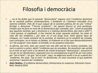 Filosofia i democràcia ... no hi ha dubte que la paraula "democràcia" segueix sent l´emblema dominant de la societat política contemporània. L´emblema és l´element intocable d´un sistema simbòlic. Pots dir el que vulguis de la societat política, fer-ne una "crítica" ferotge o denunciar "l´horror econòmic": tot aquest discurs et serà perdonat, sempre que ho facis en nom de la democràcia (per exemple, així: "¿Com és possible que aquesta societat, que s´anomena a si mateixa democràtica, faci això o allò?"). I això perquè, al capdavall, si has tractat de jutjar aquesta societat, ha estat en nom del seu emblema i, per tant, en el seu propi nom. Amb aquest tipus de crítiques, no t´estàs excloent de la societat, et mantens en la condició de ciutadà, com correspon, no et tornes un bàrbar, et trobaran en el lloc que democràticament se t´ha assignat i sens dubte, d´entrada, en les properes eleccions. Jo afirmo, per tant, això: per assolir tan sols allò real de les nostres societats, cal, com a exercici a priori, abolir l´emblema que les presideix. No assolirem cap veritat en el món en què vivim si no deixem de costat la paraula "democràcia", assumint el risc de no ser demòcrates i exposant-nos en conseqüència al perill de ser mal vistos per "tot el món". I és que "tot el món", aquí, no adquireix sentit si no és a partit de l´emblema. Per això, "tot el món" és demòcrata. En això consisteix el que podríem anomenar l´axioma de l´emblema. Alain Badiou ,  El emblema democrático, Democracia en suspenso , Ediciones Casus-Belli, Madrid 2010 