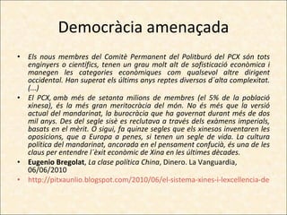 Democràcia amenaçada Els nous membres del Comitè Permanent del Politburó del PCX són tots enginyers o científics, tenen un grau molt alt de sofisticació econòmica i manegen les categories econòmiques com qualsevol altre dirigent occidental. Han superat els últims anys reptes diversos d´alta complexitat. (...) El PCX, amb més de setanta milions de membres (el 5% de la població xinesa), és la més gran meritocràcia del món. No és més que la versió actual del mandarinat, la burocràcia que ha governat durant més de dos mil anys. Des del segle sisè es reclutava a través dels exàmens imperials, basats en el mèrit. O sigui, fa quinze segles que els xinesos inventaren les oposicions, que a Europa a penes, si tenen un segle de vida. La cultura política del mandarinat, ancorada en el pensament confucià, és una de les claus per entendre l´èxit econòmic de Xina en les últimes dècades. Eugenio Bregolat ,  La clase política China , Dinero. La Vanguardia, 06/06/2010 http://pitxaunlio.blogspot.com/2010/06/el-sistema-xines-i-lexcellencia-de-la.html 