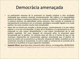 Democràcia amenaçada La politización excesiva de la economía en España conduce a otro resultado indeseable que estamos viviendo constantemente. Me refiero a la imposibilidad práctica de llegar a consensos políticos en materia económica. Si se atendiera más a criterios técnicos, las dificultades serían menores. Pero cuando se confunde un planteamiento económico con un principio ideológico inmutable ligado a un credo político, las cosas resultan mucho más complicadas. Algún día se tendrá que estudiar a fondo porque, contrariamente a lo que cabría esperar y a lo que era deseable, el paso de la dictadura a la democracia no se ha traducido en una mayor despolitización y una mayor tecnificación de la vida pública española. Por esto, después de cincuenta años, la economía sigue secuestrada por la política. Un síntoma claro de ello es el hecho de que en las reuniones importantes de economistas sigamos necesitando que el político de turno las realce con su presencia y su discurso. Después de hablar, el político se va y raramente escucha al economista, lo cual es todo un síntoma de la sumisión de la economía a la política en la que seguimos instalados. Joaquim Muns ,  Igual que hace cincuenta años , Dinero, La Vanguardia, 06/06/2010 http://elcomentario.tv/reggio/igual-que-hace-cincuenta-anos-de-joaquim-muns-en-dinero-de-la-vanguardia/06/06/2010/ 