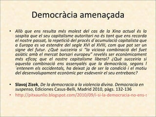 Democràcia amenaçada Allò que ens resulta més molest del cas de la Xina actual és la sospita que el seu capitalisme autoritari no és tant que ens recorda el nostre passat, la repetició del procés d´acumulació capitalista que a Europa es va estendre del segle XVI al XVIII, com que pot ser un signe del futur. ¿Què succeiria si “la viciosa combinació del fuet asiàtic amb el mercat borsari europeu” revelés ser econòmicament més eficaç que el nostre capitalisme liberal? ¿Què succeiria si aquesta combinació ens assenyalés que la democràcia, segons l´entenem els occidentals, ha deixat ja de ser la condició i el motiu del desenvolupament econòmic per esdevenir el seu entrebanc? Slavoj Zizek ,  De la democracia a la violencia divina. Democracia en suspenso , Ediciones Casus-Belli, Madrid 2010, pàgs. 132-136 http://pitxaunlio.blogspot.com/2010/09/i-si-la-democracia-no-ens-servis.html 