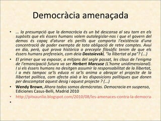 Democràcia amenaçada ... la presumpció que la democràcia és un bé descansa al seu torn en els supòsits que els éssers humans volem autolegislar-nos i que el govern del demos és capaç d'aturar els perills que comporta l'existència d'una concentració de poder exempta de tota obligació de retre comptes. Avui en dia, però, què prova històrica o precepte filosòfic tenim de que els éssers humans prefereixin, com deia  Dostoievski , "la llibertat al pa"? (...) El primer que va exposar, a mitjans del segle passat, les claus de l'enigma de l'emancipació futura va ser  Herbert Marcuse  (L'home unidimensional). I si els éssers humans no desitgen assumir la responsabilitat de la llibertat, i a més tampoc se'ls educa ni se'ls anima a abraçar el projecte de la llibertat política, com afecta això a les disposicions polítiques que donen per descomptat aquest desig i aquest projecte ? (...)  Wendy Brown ,  Ahora todos somos demócratas. Democracia en suspenso , Ediciones Casus-Belli, Madrid 2010 http://pitxaunlio.blogspot.com/2010/08/les-amenaces-contra-la-democracia.html   