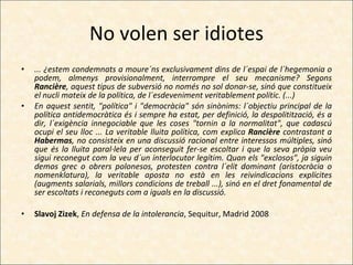 No volen ser idiotes ... ¿estem condemnats a moure´ns exclusivament dins de l´espai de l´hegemonia o podem, almenys provisionalment, interrompre el seu mecanisme? Segons  Rancière , aquest tipus de subversió no només no sol donar-se, sinó que constitueix el nucli mateix de la política, de l´esdeveniment veritablement polític. (...) En aquest sentit, "política" i "democràcia" són sinònims: l´objectiu principal de la política antidemocràtica és i sempre ha estat, per definició, la despolitització, és a dir, l´exigència innegociable que les coses "tornin a la normalitat", que cadascú ocupi el seu lloc ... La veritable lluita política, com explica  Rancière  contrastant a  Habermas , no consisteix en una discussió racional entre interessos múltiples, sinó que és la lluita paral·lela per aconseguit fer-se escoltar i que la seva pròpia veu sigui reconegut com la veu d´un interlocutor legítim. Quan els "exclosos", ja siguin demos grec o obrers polonesos, protesten contra l´elit dominant (aristocràcia o nomenklatura), la veritable aposta no està en les reivindicacions explícites (augments salarials, millors condicions de treball ...), sinó en el dret fonamental de ser escoltats i reconeguts com a iguals en la discussió. Slavoj Zizek ,  En defensa de la intolerancia , Sequitur, Madrid 2008   