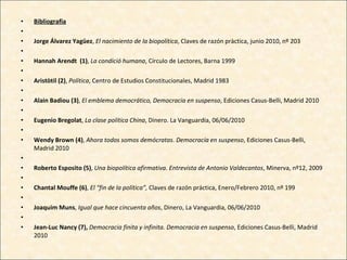Bibliografia   Jorge Álvarez Yagüez ,  El nacimiento de la biopolítica , Claves de razón pràctica, junio 2010, nº 203 Hannah Arendt  (1) ,  La condició humana , Círculo de Lectores, Barna 1999   Aristòtil (2) ,  Política , Centro de Estudios Constitucionales, Madrid 1983   Alain Badiou (3) ,  El emblema democrático, Democracia en suspenso , Ediciones Casus-Belli, Madrid 2010   Eugenio Bregolat ,  La clase política China , Dinero. La Vanguardia, 06/06/2010   Wendy Brown (4) ,  Ahora todos somos demócratas. Democracia en suspenso , Ediciones Casus-Belli, Madrid 2010   Roberto Esposito (5) ,  Una biopolítica afirmativa. Entrevista de Antonio Valdecantos , Minerva, nº12, 2009   Chantal Mouffe (6) ,  El “fin de la política”,  Claves de razón práctica, Enero/Febrero 2010, nº 199   Joaquim Muns ,  Igual que hace cincuenta años , Dinero, La Vanguardia, 06/06/2010   Jean-Luc Nancy (7),  Democracia finita y infinita. Democracia en suspenso , Ediciones Casus-Belli, Madrid 2010 