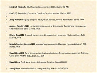 Friedrich Nietzsche (8) , (fragments pòstums de 1886, KSA 12 73-74)   Plató (9) ,  República,  Centro de Estudios Constitucionales, Madrid 1981   Josep Ramoneda (10) ,  Después de la pasión política , Círculo de Lectores, Barna 1999   Jacques Rancière (11) ,  Las democracias contra la democracia, Democracia en suspenso,  Ediciones Casus-Belli, Madrid 2010   Kristin Ross (12) ,  Se vende democracia. Democracia en suspenso , Ediciones Casus-Belli, Madrid 2010   Ignacio Sánchez-Cuenca (13) ,  Igualdad y autogobierno , Claves de razón práctica, nº 200, marzo 2010   Slavoj Zizek (14) ,  De la democracia a la violencia divina. Democracia en suspenso , Ediciones Casus-Belli, Madrid 2010, pàgs. 132-136   Slavoj Zizek ,  En defensa de la intolerancia , Sequitur, Madrid 2008   Slavoj Zizek,  Mayo del 68 visto con ojos de hoy , El País, 01/05/2008 