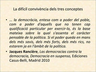 La difícil convivència dels tres conceptes ... la democràcia, entesa com a poder del poble, com a poder d'aquells que no tenen cap qualificació particular per exercir-lo, és la base mateixa sobre la qual s'assenta el caràcter pensable de la política. Si el poder queda en mans dels més savis, dels més forts, dels més rics, no estarem ja en l'àmbit de la política. Jacques Rancière ,  Las democracias contra la democracia, Democracia en suspenso,  Ediciones Casus-Belli, Madrid 2010 