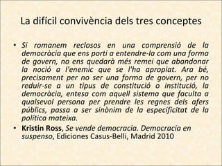 La difícil convivència dels tres conceptes Si romanem reclosos en una comprensió de la democràcia que ens porti a entendre-la com una forma de govern, no ens quedarà més remei que abandonar la noció a l'enemic que se l'ha apropiat. Ara bé, precisament per no ser una forma de govern, per no reduir-se a un tipus de constitució o institució, la democràcia, entesa com aquell sistema que faculta a qualsevol persona per prendre les regnes dels afers públics, passa a ser sinònim de la especificitat de la política mateixa. Kristin Ross ,  Se vende democracia. Democracia en suspenso , Ediciones Casus-Belli, Madrid 2010 