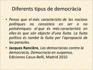 Diferents tipus de democràcia Penso que el més característic de les nocions polítiques no consisteix en ser o no polisèmiques: el que és més característic en elles és que són objecte d'una lluita. La lluita política és també la lluita per l'apropiació de les paraules. Jacques Rancière ,  Las democracias contra la democracia, Democracia en suspenso,  Ediciones Casus-Belli, Madrid 2010 