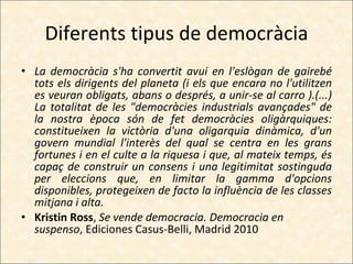 Diferents tipus de democràcia La democràcia s'ha convertit avui en l'eslògan de gairebé tots els dirigents del planeta (i els que encara no l'utilitzen es veuran obligats, abans o després, a unir-se al carro ).(...) La totalitat de les "democràcies industrials avançades" de la nostra època són de fet democràcies oligàrquiques: constitueixen la victòria d'una oligarquia dinàmica, d'un govern mundial l'interès del qual se centra en les grans fortunes i en el culte a la riquesa i que, al mateix temps, és capaç de construir un consens i una legitimitat sostinguda per eleccions que, en limitar la gamma d'opcions disponibles, protegeixen de facto la influència de les classes mitjana i alta. Kristin Ross ,  Se vende democracia. Democracia en suspenso , Ediciones Casus-Belli, Madrid 2010 