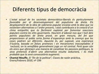 Diferents tipus de democràcia L´estat actual de les societats democràtico-liberals és particularment favorable per al desenvolupament del populisme de dreta. Els desplaçament de la idea de sobirania popular encaixa amb la idea que no existeixen alternatives a l´ordre present, i això contribueix a la creació d´un clima antipolític que és fàcilment explotat per fomentar reaccions populars contra les elits governants. Hauríem d´adonar-nos que l´èxit dels partits populistes de dreta prové, en gran mesura, del fet que proporcionen al poble certa forma d´esperança amb la creença que les coses podrien ser diferents. Aquesta és, per suposat, una esperança il·lusòria, basada en falses promeses i en mecanismes inacceptables d´exclusió, on la xenofòbia generalment juga un rol central. Però quan són els únics que ofereixen una manera de canalitzar les passions polítiques, la seva pretensió d´oferir una alternativa resulta seductora, i és molt probable que la seva convocatòria augmenti. Chantal Mouffe ,  El “fin de la política”,  Claves de razón práctica, Enero/Febrero 2010, nº 199 