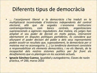 Diferents tipus de democràcia ... l´assetjament liberal a la democràcia s´ha traduït en la multiplicació incontrolada d´instàncies independents del control electoral, allò que de vegades s´anomena institucions contramajoritàries, com bancs centrals, organitzacions supranacionals o agències reguladores. Així mateix, els jutges han ampliat el seu poder de decisió en molts països, intervenint obertament en disputes polítiques partidàries. Es considera que allunyant el poder decisori del poble o dels seus representants poden assolir-se resultats que, suposadament, la democràcia per si mateixa mai no aconseguiria. (...) La tendència dominant consisteix a responsabilitzar els elements democràtics, i no els liberals, de la incapacitat dels nostres sistemes polítics per fer front els desafiaments que es plantegen en les societats actuals. Ignacio Sánchez-Cuenca ,  Igualdad y autogobierno , Claves de razón práctica, nº 200, marzo 2010 