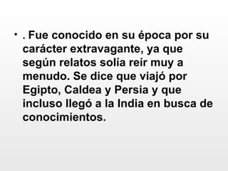 .  Fue conocido en su época por su carácter extravagante, ya que según relatos solía reír muy a menudo. Se dice que viajó por Egipto, Caldea y Persia y que incluso llegó a la India en busca de conocimientos.  