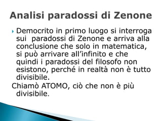 Democrito in primo luogo si interroga
 sui paradossi di Zenone e arriva alla
 conclusione che solo in matematica,
 si può arrivare all’infinito e che
 quindi i paradossi del filosofo non
 esistono, perché in realtà non è tutto
 divisibile.
Chiamò ATOMO, ciò che non è più
 divisibile.
 